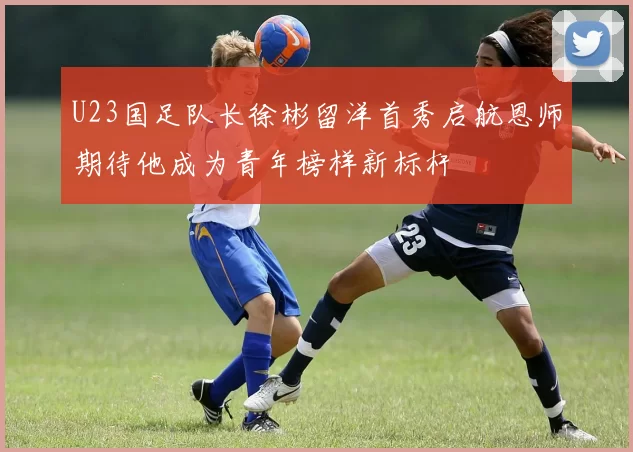 U23国足队长徐彬留洋首秀启航恩师期待他成为青年榜样新标杆