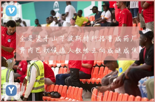 全是烫手山芋波斯特科格鲁成药厂费内巴切候选人教练去向成谜成焦点